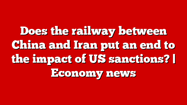 Does the railway between China and Iran put an end to the impact of US sanctions? | Economy news