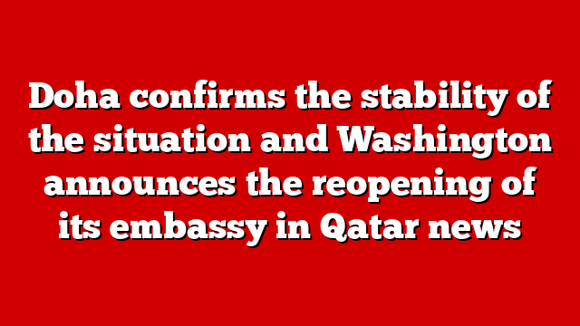 Doha confirms the stability of the situation and Washington announces the reopening of its embassy in Qatar news