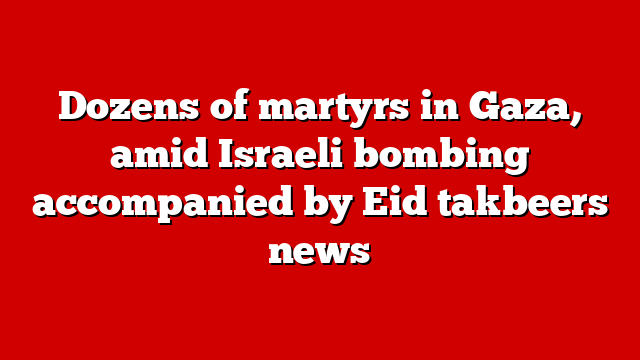 Dozens of martyrs in Gaza, amid Israeli bombing accompanied by Eid takbeers news
