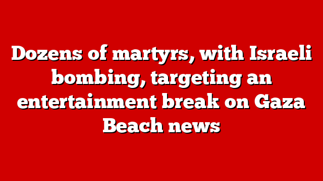Dozens of martyrs, with Israeli bombing, targeting an entertainment break on Gaza Beach news
