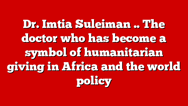 Dr. Imtia Suleiman .. The doctor who has become a symbol of humanitarian giving in Africa and the world policy