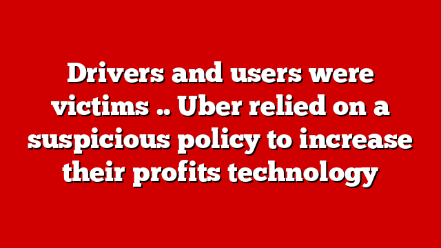 Drivers and users were victims .. Uber relied on a suspicious policy to increase their profits technology