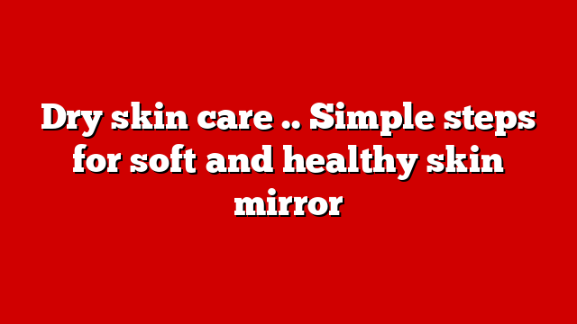 Dry skin care .. Simple steps for soft and healthy skin mirror