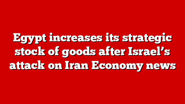 Egypt increases its strategic stock of goods after Israel’s attack on Iran Economy news