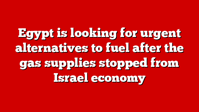 Egypt is looking for urgent alternatives to fuel after the gas supplies stopped from Israel economy