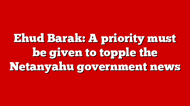 Ehud Barak: A priority must be given to topple the Netanyahu government news