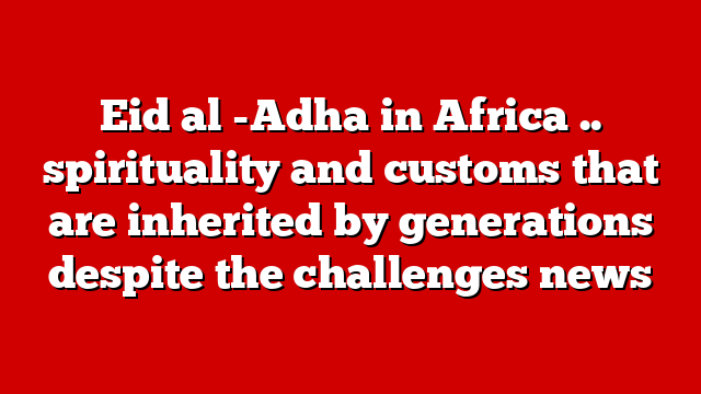Eid al -Adha in Africa .. spirituality and customs that are inherited by generations despite the challenges news