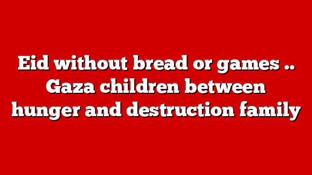 Eid without bread or games .. Gaza children between hunger and destruction family