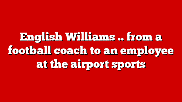 English Williams .. from a football coach to an employee at the airport sports