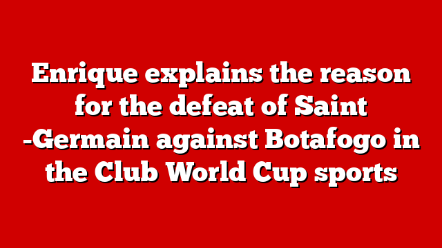 Enrique explains the reason for the defeat of Saint -Germain against Botafogo in the Club World Cup sports