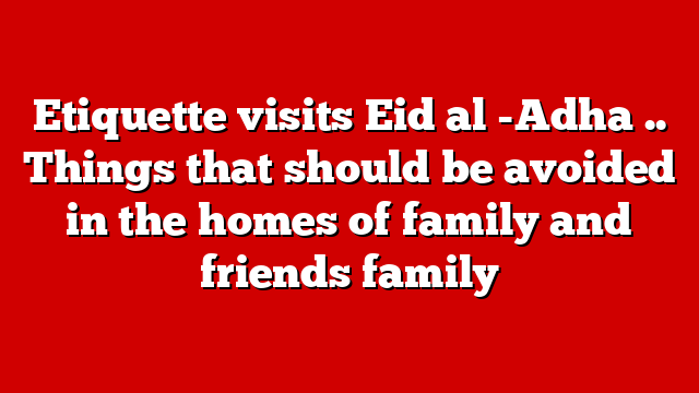 Etiquette visits Eid al -Adha .. Things that should be avoided in the homes of family and friends family