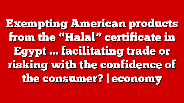 Exempting American products from the “Halal” certificate in Egypt … facilitating trade or risking with the confidence of the consumer? | economy
