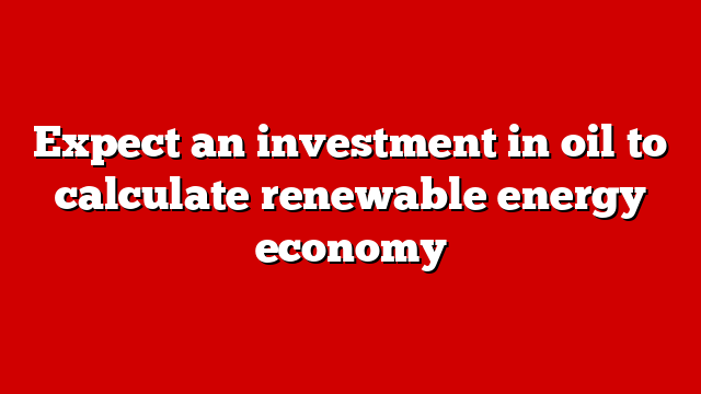 Expect an investment in oil to calculate renewable energy economy