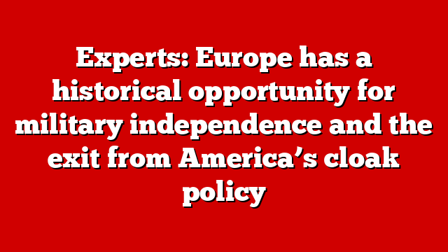 Experts: Europe has a historical opportunity for military independence and the exit from America’s cloak policy