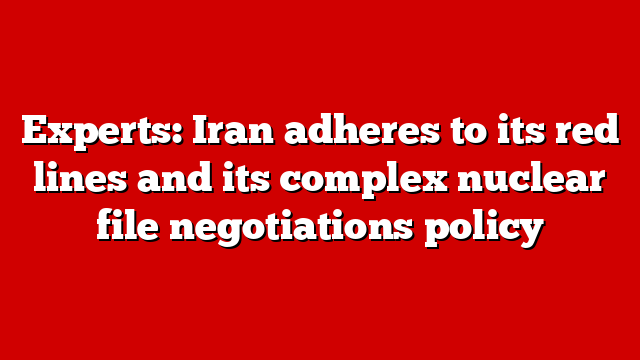 Experts: Iran adheres to its red lines and its complex nuclear file negotiations policy