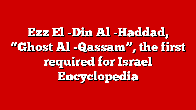 Ezz El -Din Al -Haddad, “Ghost Al -Qassam”, the first required for Israel Encyclopedia