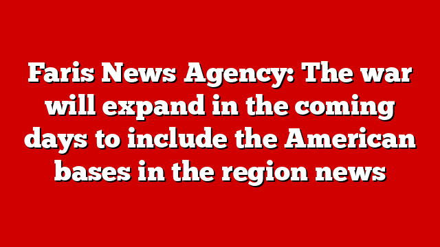 Faris News Agency: The war will expand in the coming days to include the American bases in the region news