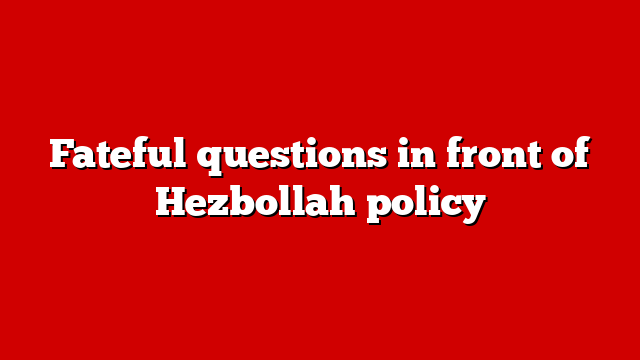 Fateful questions in front of Hezbollah policy