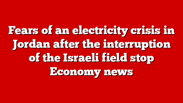 Fears of an electricity crisis in Jordan after the interruption of the Israeli field stop Economy news