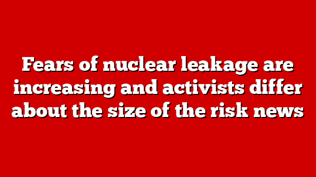 Fears of nuclear leakage are increasing and activists differ about the size of the risk news