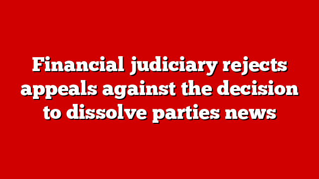 Financial judiciary rejects appeals against the decision to dissolve parties news