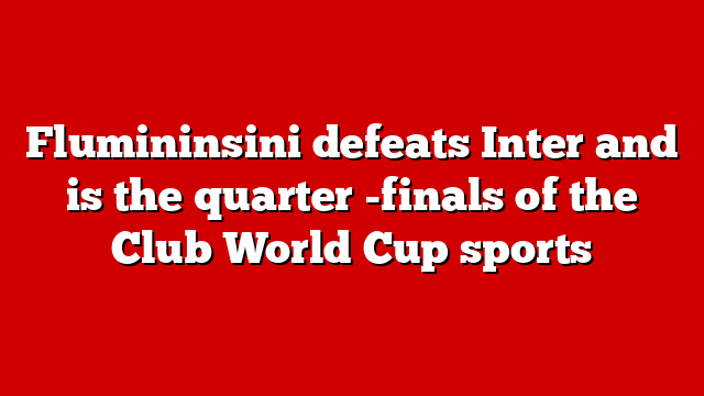 Flumininsini defeats Inter and is the quarter -finals of the Club World Cup sports