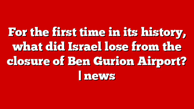 For the first time in its history, what did Israel lose from the closure of Ben Gurion Airport? | news