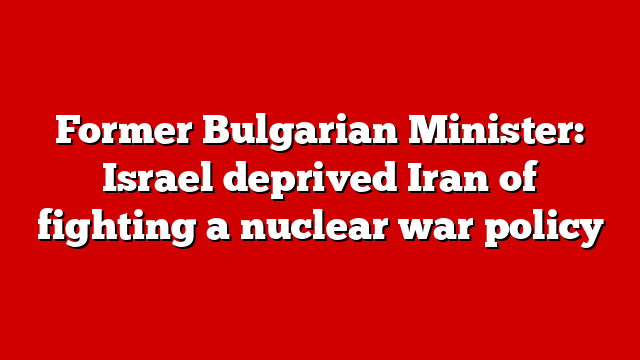Former Bulgarian Minister: Israel deprived Iran of fighting a nuclear war policy