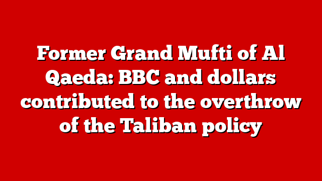 Former Grand Mufti of Al Qaeda: BBC and dollars contributed to the overthrow of the Taliban policy