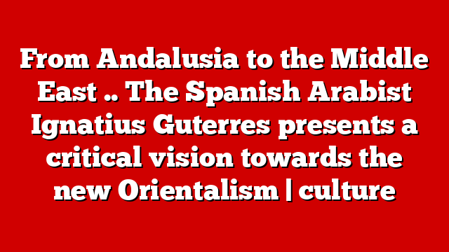 From Andalusia to the Middle East .. The Spanish Arabist Ignatius Guterres presents a critical vision towards the new Orientalism | culture