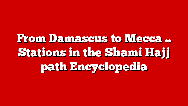 From Damascus to Mecca .. Stations in the Shami Hajj path Encyclopedia