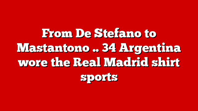 From De Stefano to Mastantono .. 34 Argentina wore the Real Madrid shirt sports