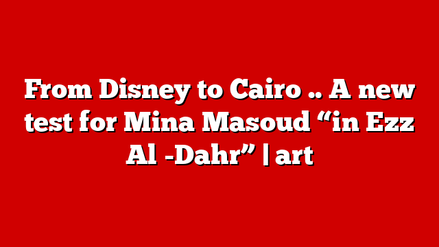 From Disney to Cairo .. A new test for Mina Masoud “in Ezz Al -Dahr” | art