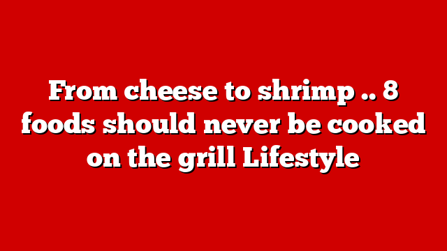From cheese to shrimp .. 8 foods should never be cooked on the grill Lifestyle