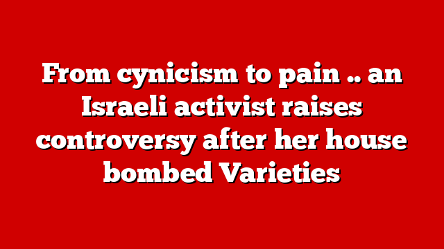 From cynicism to pain .. an Israeli activist raises controversy after her house bombed Varieties