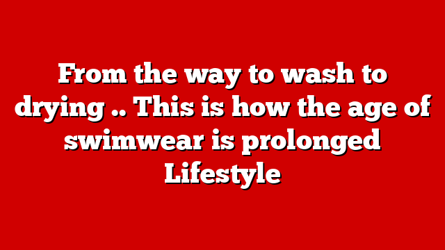 From the way to wash to drying .. This is how the age of swimwear is prolonged Lifestyle