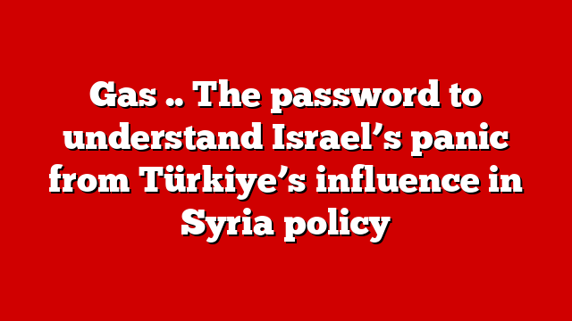 Gas .. The password to understand Israel’s panic from Türkiye’s influence in Syria policy