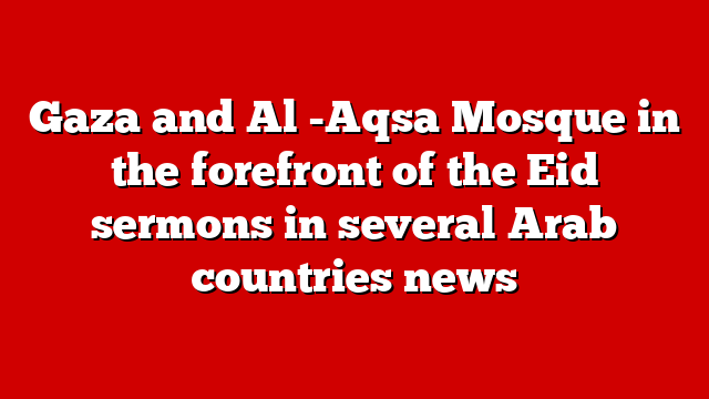 Gaza and Al -Aqsa Mosque in the forefront of the Eid sermons in several Arab countries news