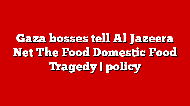 Gaza bosses tell Al Jazeera Net The Food Domestic Food Tragedy | policy
