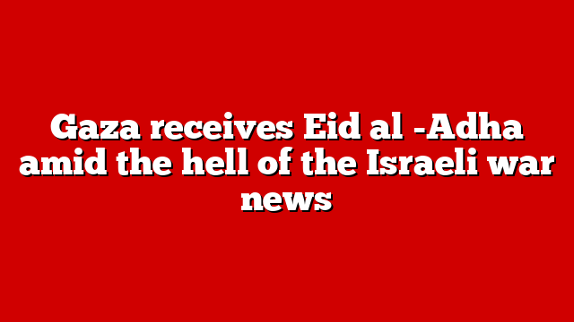 Gaza receives Eid al -Adha amid the hell of the Israeli war news
