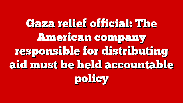 Gaza relief official: The American company responsible for distributing aid must be held accountable policy