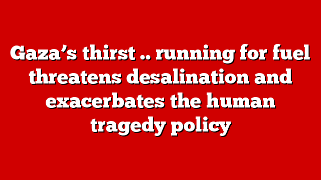 Gaza’s thirst .. running for fuel threatens desalination and exacerbates the human tragedy policy