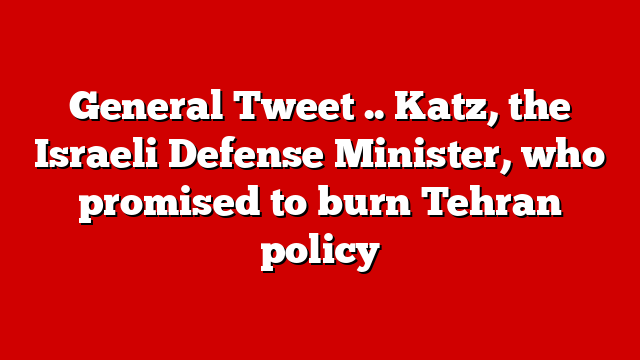 General Tweet .. Katz, the Israeli Defense Minister, who promised to burn Tehran policy