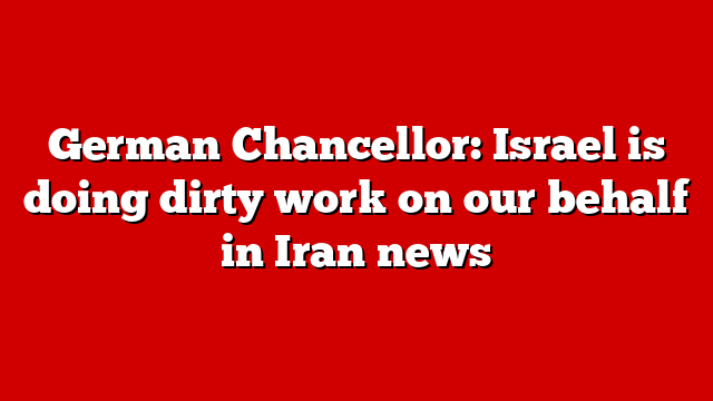 German Chancellor: Israel is doing dirty work on our behalf in Iran news