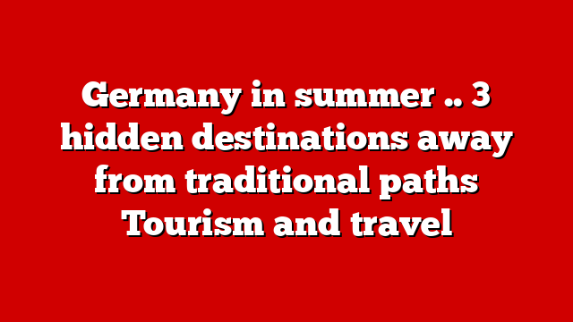 Germany in summer .. 3 hidden destinations away from traditional paths Tourism and travel