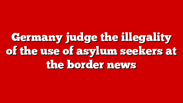 Germany judge the illegality of the use of asylum seekers at the border news