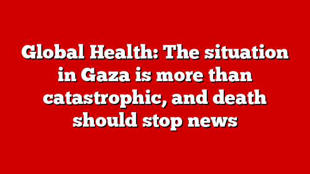 Global Health: The situation in Gaza is more than catastrophic, and death should stop news