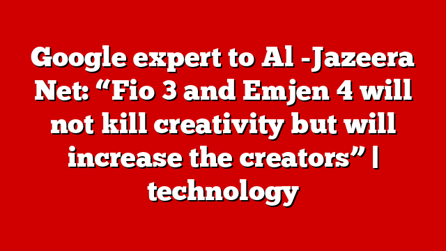 Google expert to Al -Jazeera Net: “Fio 3 and Emjen 4 will not kill creativity but will increase the creators” | technology
