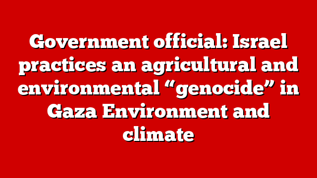 Government official: Israel practices an agricultural and environmental “genocide” in Gaza Environment and climate