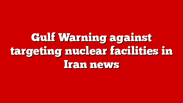 Gulf Warning against targeting nuclear facilities in Iran news